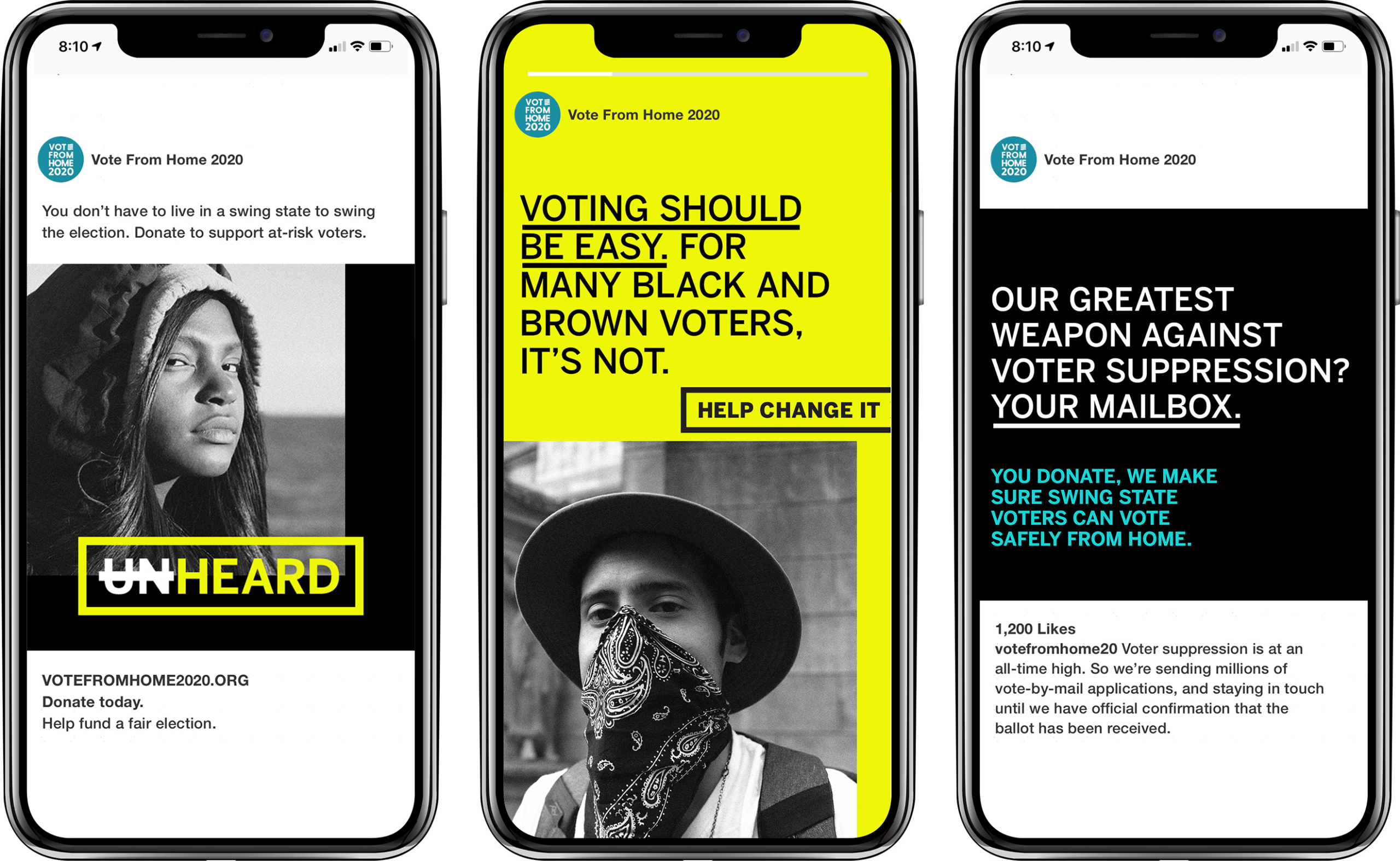 3 smart phones in a row, each with various social ads on screen. 1) "You don't have to live in a swing state to swing the election. Donate to support at-risk voters." Black and white image of BIPOC female-presenting person in hoodie. The word "UNHEARD" is overlaid in white and yellow and the letters "UN" are crossed out. "votefromhome2020.org Donate today. Help fund a fair election. 2) Yellow background social story post that reads" voting should be easy. for many black and brown voters, it's not. HELP CHANGE IT." With Black and white photo of BIPOC male-presenting person wearing a bandana as a face mask over mouth and nose. 3) Black background with words "Our greatest weapon against voter suppression? your mailbox. You donate, we make sure swing state voters can vote safely from home." post copy below reads "Voter supression is at an all time high. So we're sending millions of vote-by-mail applications, and staying in touch until we have official confirmation that the ballot has been received."