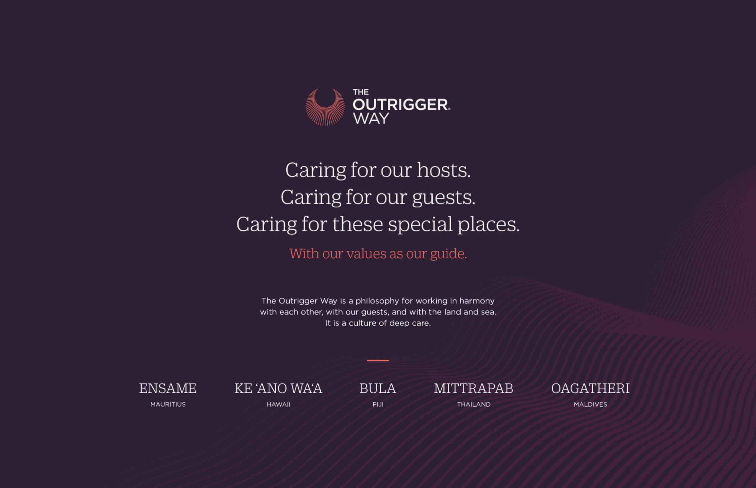 Dark purple background with copy reading in white type: “The Outrigger Way (logo), Caring for our hosts. Caring for our guests. Caring for these special places. With our value as our guide. (in red type)” new paragraph: “The Outrigger Way is a philosophy for working in harmony with each other, with our guests, and with the land and sea. It is a culture of deep care.”